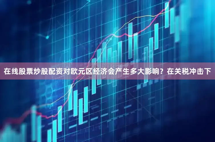 在线股票炒股配资对欧元区经济会产生多大影响？在关税冲击下