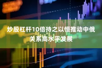 炒股杠杆10倍持之以恒推动中俄关系高水平发展