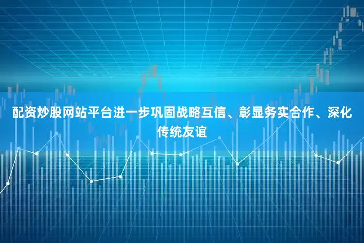 配资炒股网站平台进一步巩固战略互信、彰显务实合作、深化传统友谊