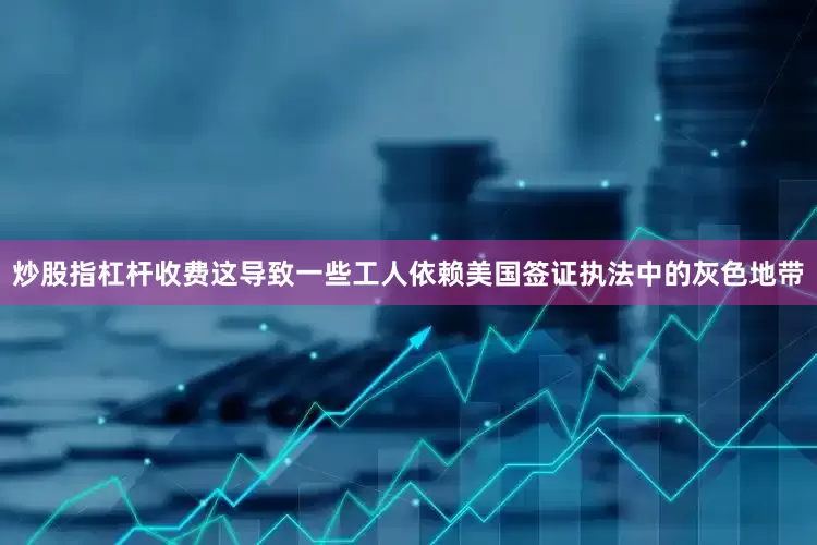 炒股指杠杆收费这导致一些工人依赖美国签证执法中的灰色地带
