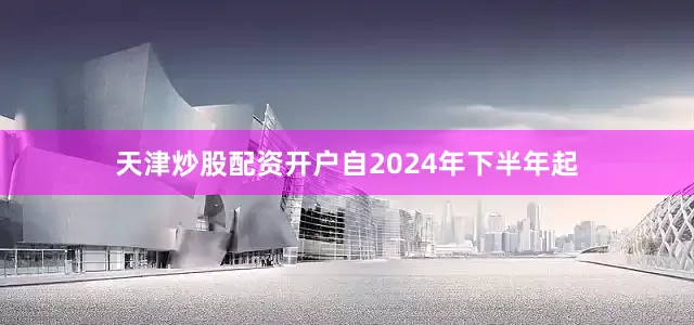 天津炒股配资开户自2024年下半年起