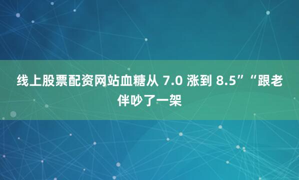 线上股票配资网站血糖从 7.0 涨到 8.5”“跟老伴吵了一架