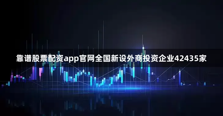 靠谱股票配资app官网全国新设外商投资企业42435家