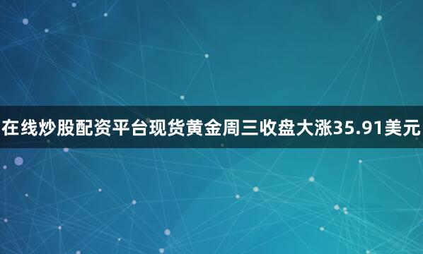 在线炒股配资平台　　现货黄金周三收盘大涨35.91美元