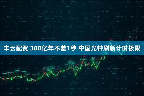 丰云配资 300亿年不差1秒 中国光钟刷新计时极限