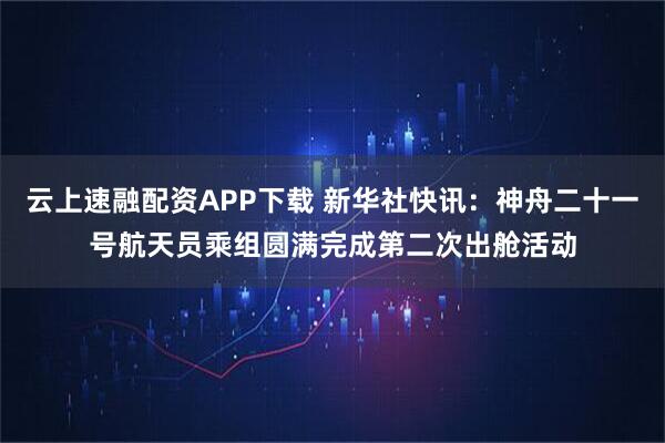 云上速融配资APP下载 新华社快讯：神舟二十一号航天员乘组圆满完成第二次出舱活动