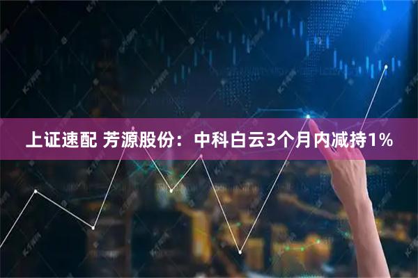 上证速配 芳源股份：中科白云3个月内减持1%