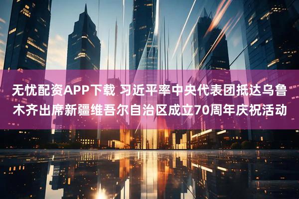 无忧配资APP下载 习近平率中央代表团抵达乌鲁木齐出席新疆维吾尔自治区成立70周年庆祝活动