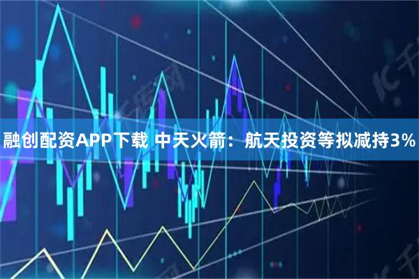 融创配资APP下载 中天火箭：航天投资等拟减持3%