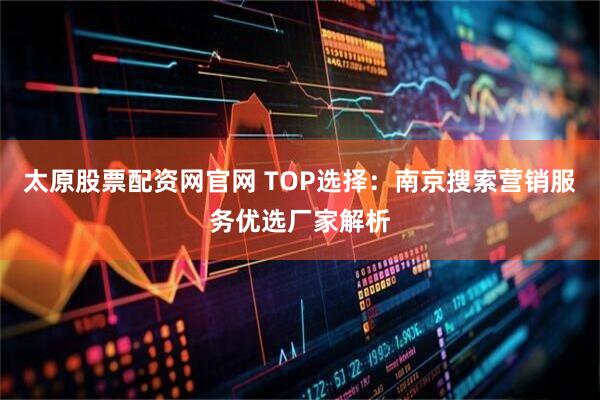 太原股票配资网官网 TOP选择：南京搜索营销服务优选厂家解析