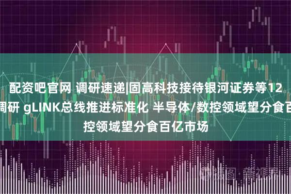 配资吧官网 调研速递|固高科技接待银河证券等12家机构调研 gLINK总线推进标准化 半导体/数控领域望分食百亿市场