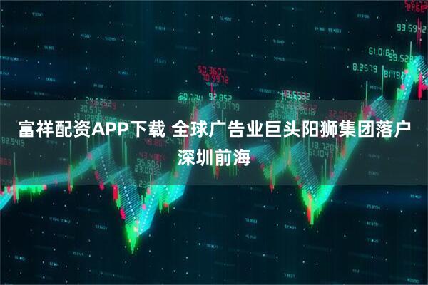 富祥配资APP下载 全球广告业巨头阳狮集团落户深圳前海