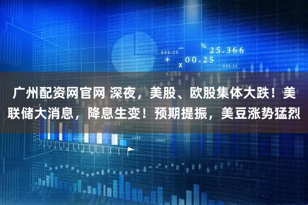 广州配资网官网 深夜，美股、欧股集体大跌！美联储大消息，降息生变！预期提振，美豆涨势猛烈