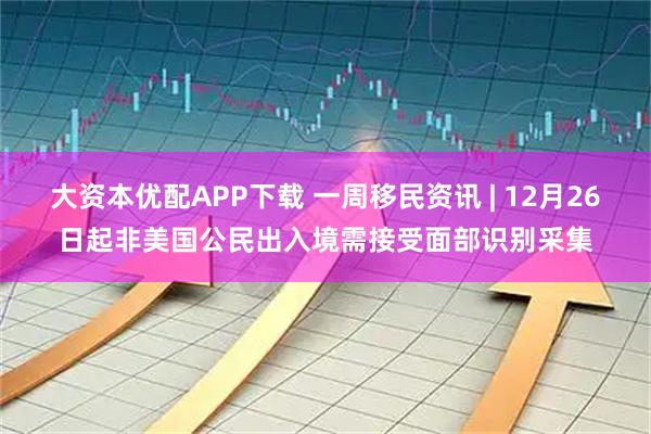 大资本优配APP下载 一周移民资讯 | 12月26日起非美国公民出入境需接受面部识别采集