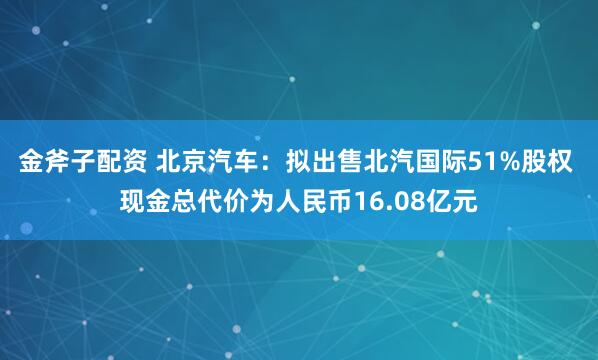 金斧子配资 北京汽车:拟出售北汽国际51%股权 现金总代价为人民币16.08亿元