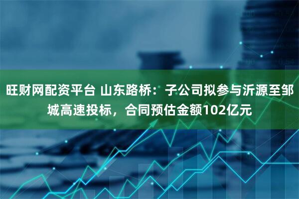 旺财网配资平台 山东路桥:子公司拟参与沂源至邹城高速投标,合同预估金额102亿元