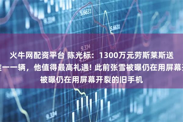 火牛网配资平台 陈光标：1300万元劳斯莱斯送张雪，中国唯一一辆，他值得最高礼遇! 此前张雪被曝仍在用屏幕开裂的旧手机