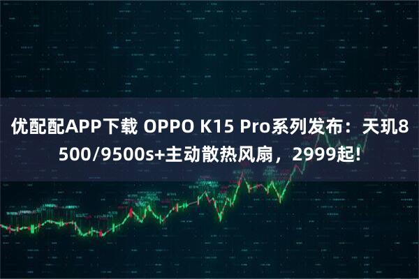 优配配APP下载 OPPO K15 Pro系列发布：天玑8500/9500s+主动散热风扇，2999起!