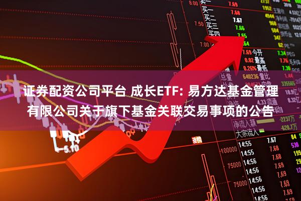 证券配资公司平台 成长ETF: 易方达基金管理有限公司关于旗下基金关联交易事项的公告