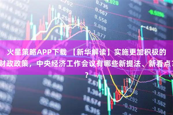 火星策略APP下载 【新华解读】实施更加积极的财政政策，中央经济工作会议有哪些新提法、新看点？