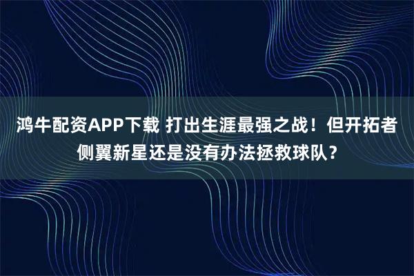 鸿牛配资APP下载 打出生涯最强之战!但开拓者侧翼新星还是没有办法拯救球队?