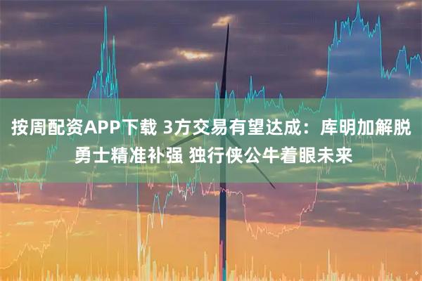 按周配资APP下载 3方交易有望达成：库明加解脱 勇士精准补强 独行侠公牛着眼未来
