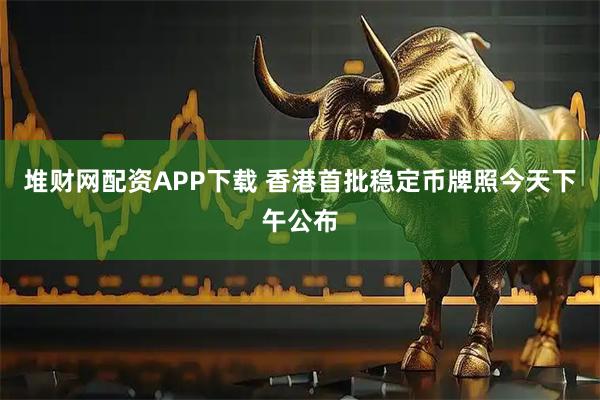 堆财网配资APP下载 香港首批稳定币牌照今天下午公布