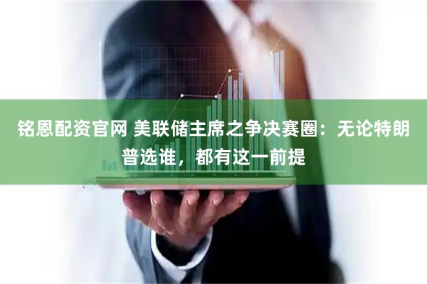 铭恩配资官网 美联储主席之争决赛圈：无论特朗普选谁，都有这一前提