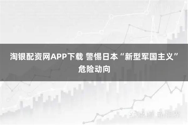 淘银配资网APP下载 警惕日本“新型军国主义”危险动向