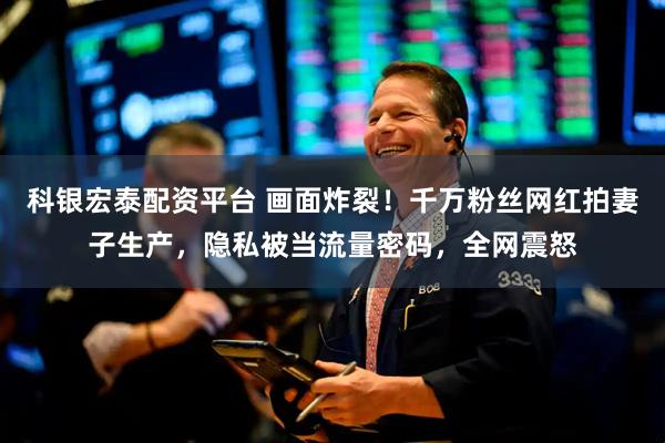 科银宏泰配资平台 画面炸裂！千万粉丝网红拍妻子生产，隐私被当流量密码，全网震怒