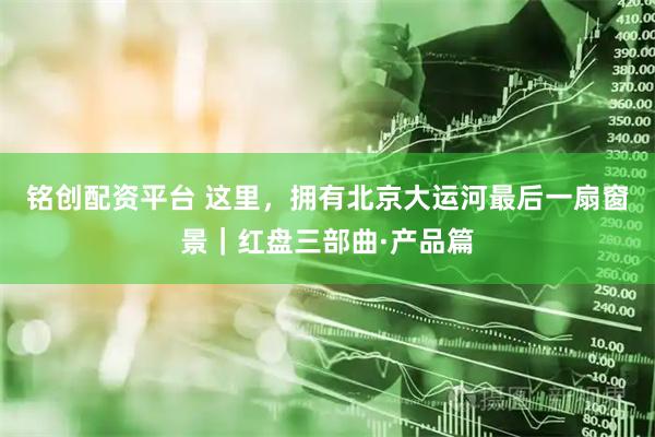 铭创配资平台 这里，拥有北京大运河最后一扇窗景｜红盘三部曲·产品篇