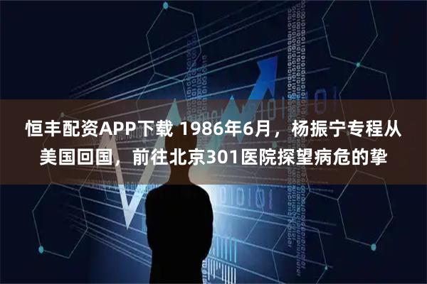 恒丰配资APP下载 1986年6月，杨振宁专程从美国回国，前往北京301医院探望病危的挚