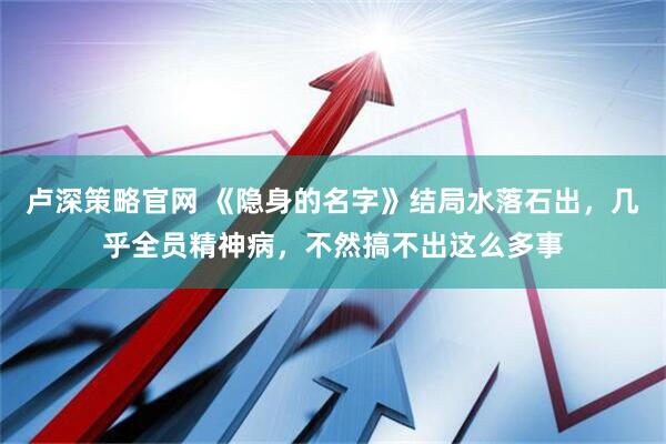 卢深策略官网 《隐身的名字》结局水落石出，几乎全员精神病，不然搞不出这么多事