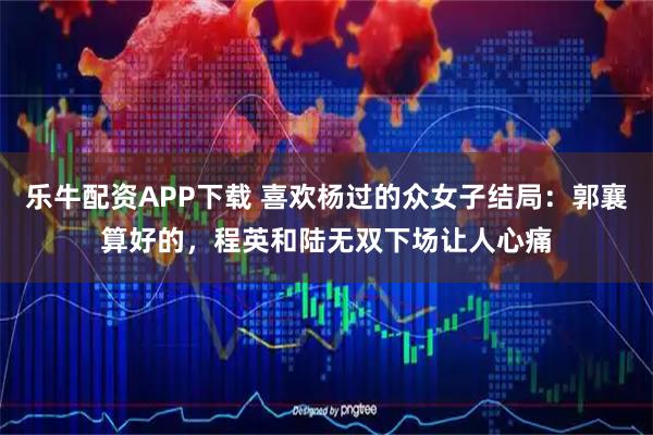 乐牛配资APP下载 喜欢杨过的众女子结局：郭襄算好的，程英和陆无双下场让人心痛