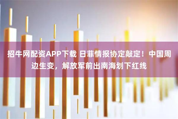 招牛网配资APP下载 日菲情报协定敲定！中国周边生变，解放军前出南海划下红线