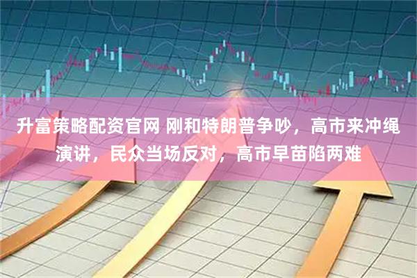 升富策略配资官网 刚和特朗普争吵，高市来冲绳演讲，民众当场反对，高市早苗陷两难