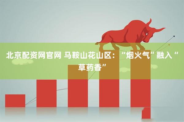 北京配资网官网 马鞍山花山区：“烟火气”融入“草药香”