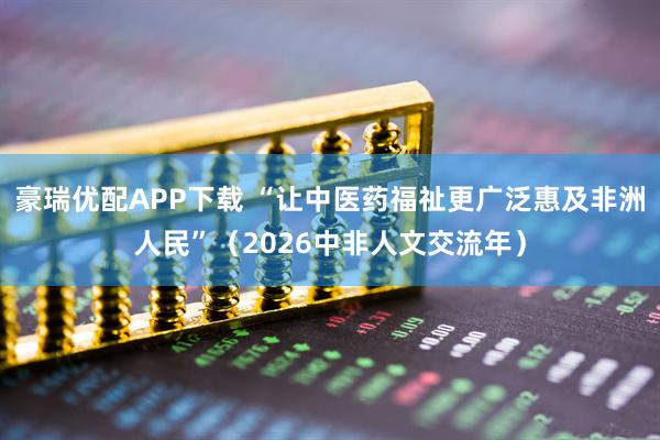 豪瑞优配APP下载 “让中医药福祉更广泛惠及非洲人民”（2026中非人文交流年）